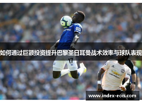 如何通过巨额投资提升巴黎圣日耳曼战术效率与球队表现
