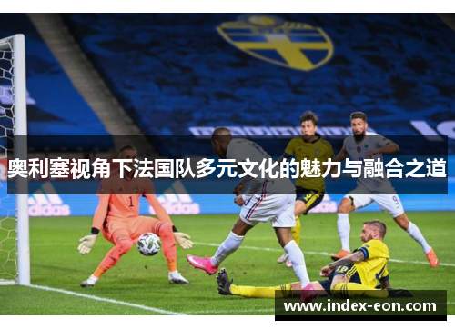 奥利塞视角下法国队多元文化的魅力与融合之道