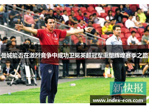 曼城能否在激烈竞争中成功卫冕英超冠军重塑辉煌赛季之路