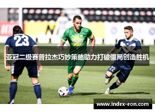 亚冠二级赛普拉杰巧妙策略助力打破僵局创造胜机
