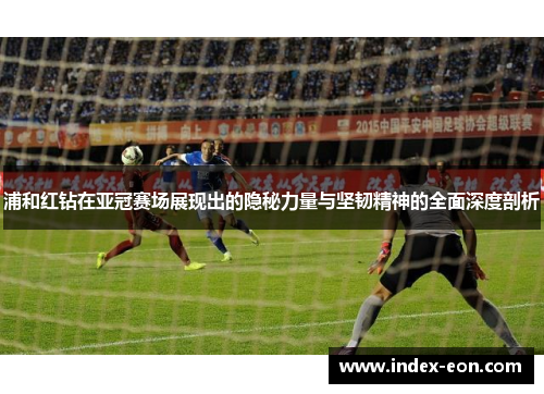 浦和红钻在亚冠赛场展现出的隐秘力量与坚韧精神的全面深度剖析